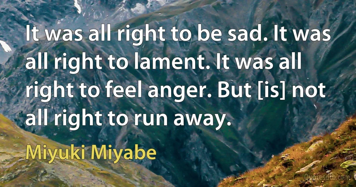 It was all right to be sad. It was all right to lament. It was all right to feel anger. But [is] not all right to run away. (Miyuki Miyabe)