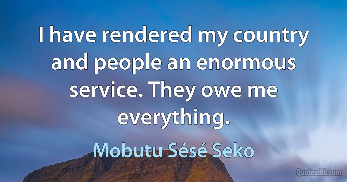 I have rendered my country and people an enormous service. They owe me everything. (Mobutu Sésé Seko)