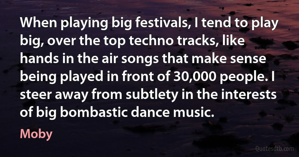 When playing big festivals, I tend to play big, over the top techno tracks, like hands in the air songs that make sense being played in front of 30,000 people. I steer away from subtlety in the interests of big bombastic dance music. (Moby)