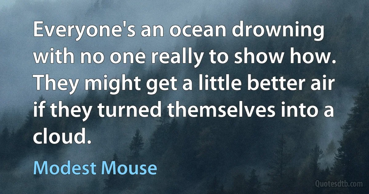 Everyone's an ocean drowning
with no one really to show how.
They might get a little better air
if they turned themselves into a cloud. (Modest Mouse)