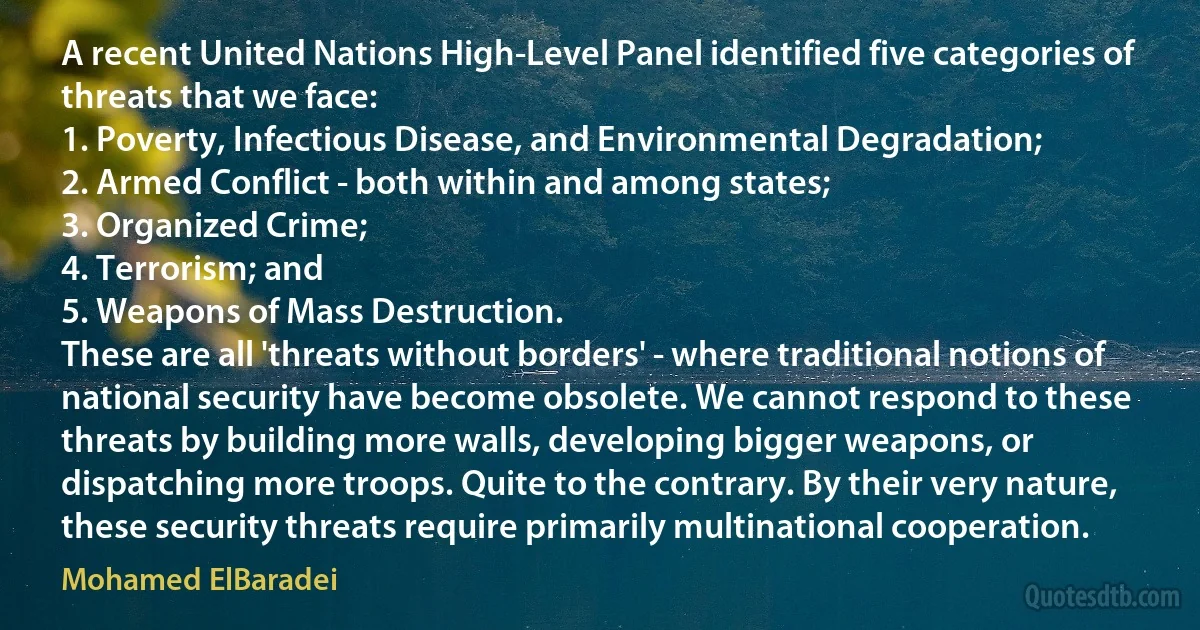 A recent United Nations High-Level Panel identified five categories of threats that we face:
1. Poverty, Infectious Disease, and Environmental Degradation;
2. Armed Conflict - both within and among states;
3. Organized Crime;
4. Terrorism; and
5. Weapons of Mass Destruction.
These are all 'threats without borders' - where traditional notions of national security have become obsolete. We cannot respond to these threats by building more walls, developing bigger weapons, or dispatching more troops. Quite to the contrary. By their very nature, these security threats require primarily multinational cooperation. (Mohamed ElBaradei)