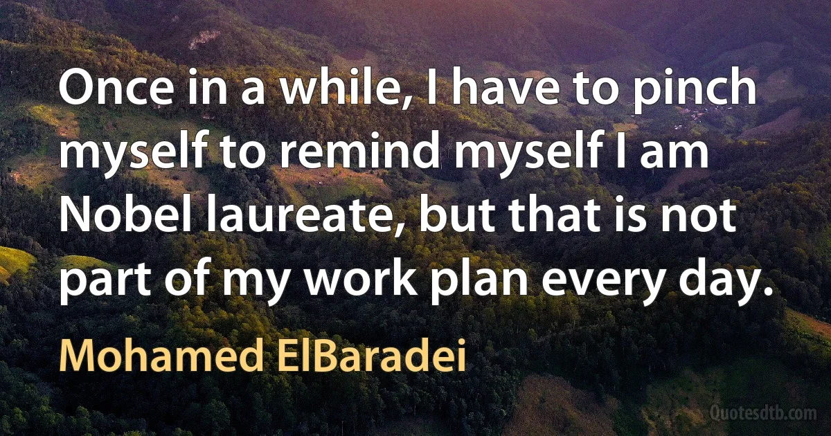 Once in a while, I have to pinch myself to remind myself I am Nobel laureate, but that is not part of my work plan every day. (Mohamed ElBaradei)