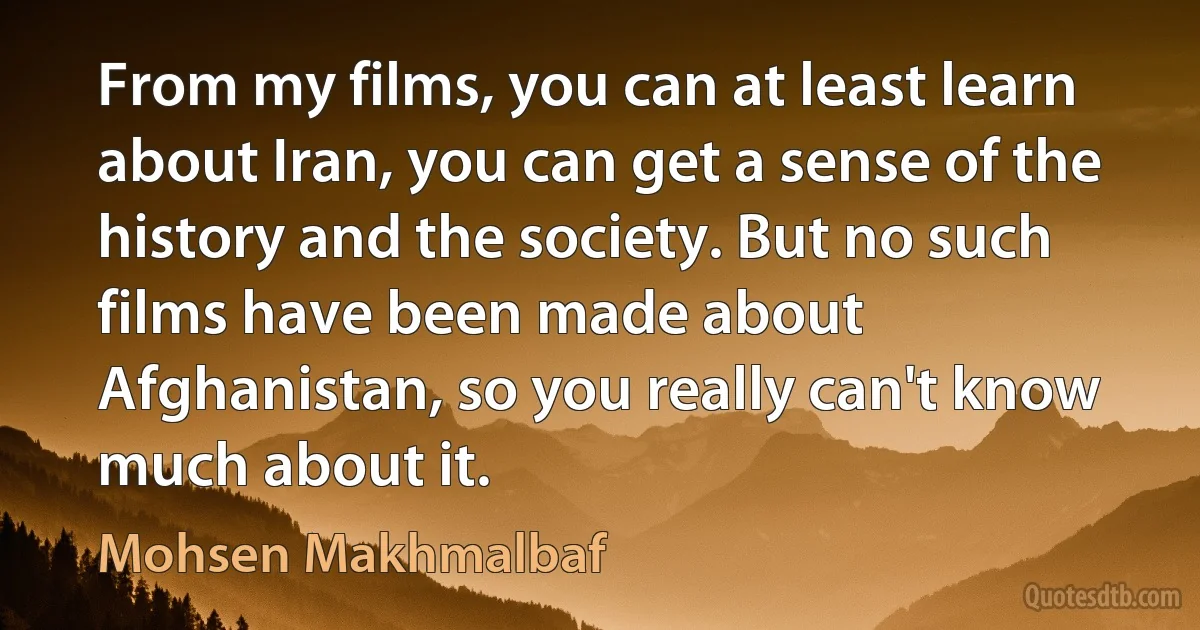 From my films, you can at least learn about Iran, you can get a sense of the history and the society. But no such films have been made about Afghanistan, so you really can't know much about it. (Mohsen Makhmalbaf)