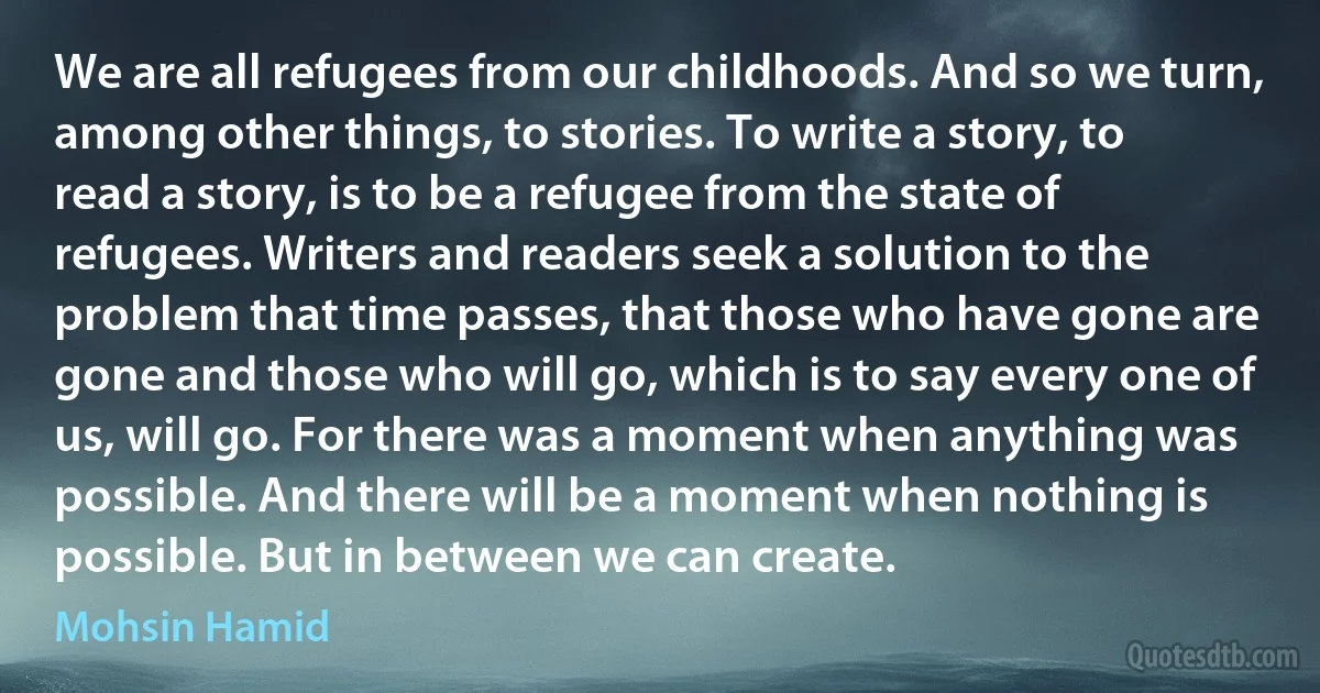 We are all refugees from our childhoods. And so we turn, among other things, to stories. To write a story, to read a story, is to be a refugee from the state of refugees. Writers and readers seek a solution to the problem that time passes, that those who have gone are gone and those who will go, which is to say every one of us, will go. For there was a moment when anything was possible. And there will be a moment when nothing is possible. But in between we can create. (Mohsin Hamid)