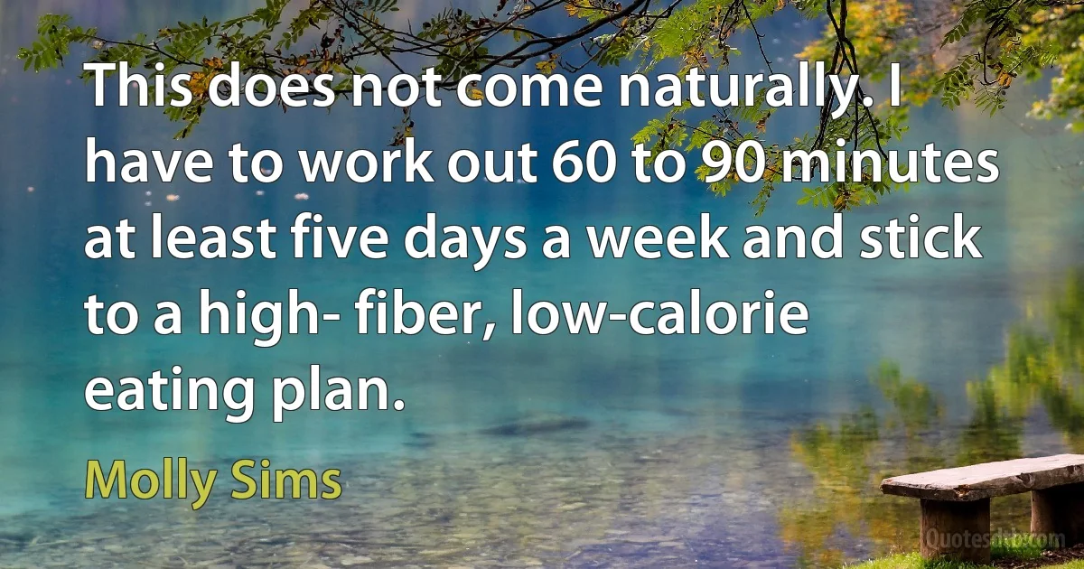 This does not come naturally. I have to work out 60 to 90 minutes at least five days a week and stick to a high- fiber, low-calorie eating plan. (Molly Sims)