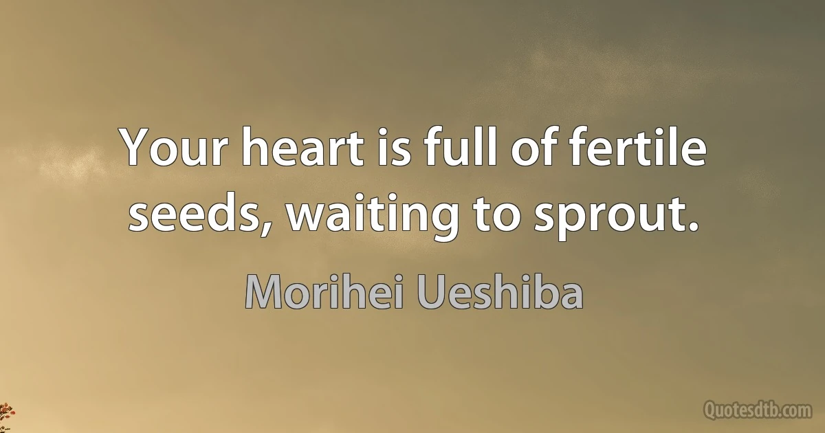 Your heart is full of fertile seeds, waiting to sprout. (Morihei Ueshiba)