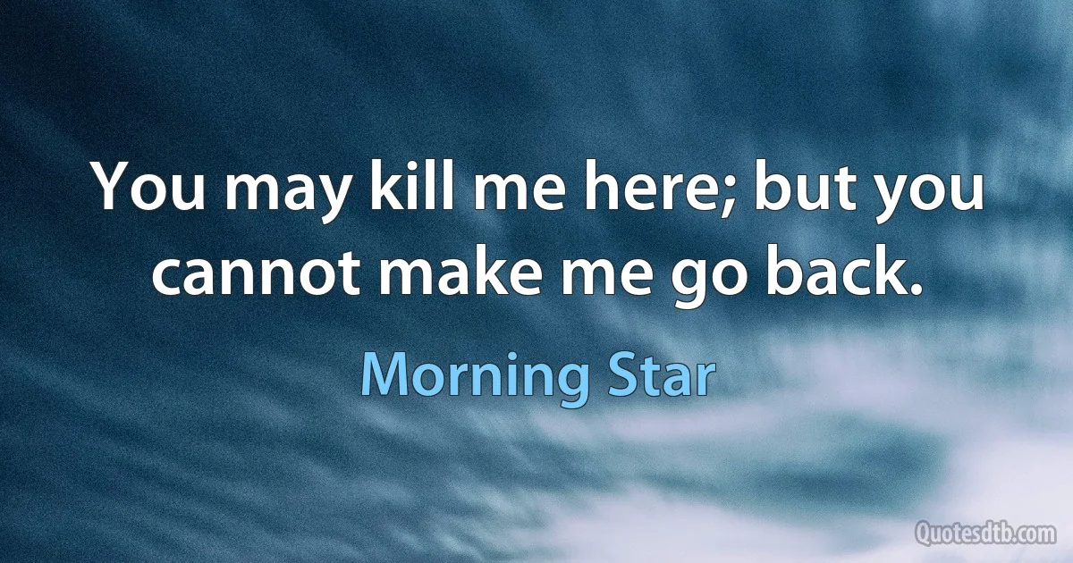 You may kill me here; but you cannot make me go back. (Morning Star)