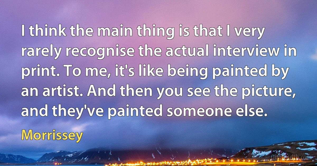 I think the main thing is that I very rarely recognise the actual interview in print. To me, it's like being painted by an artist. And then you see the picture, and they've painted someone else. (Morrissey)