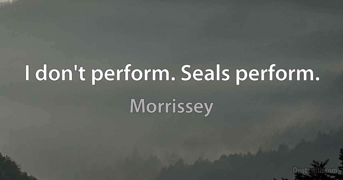 I don't perform. Seals perform. (Morrissey)