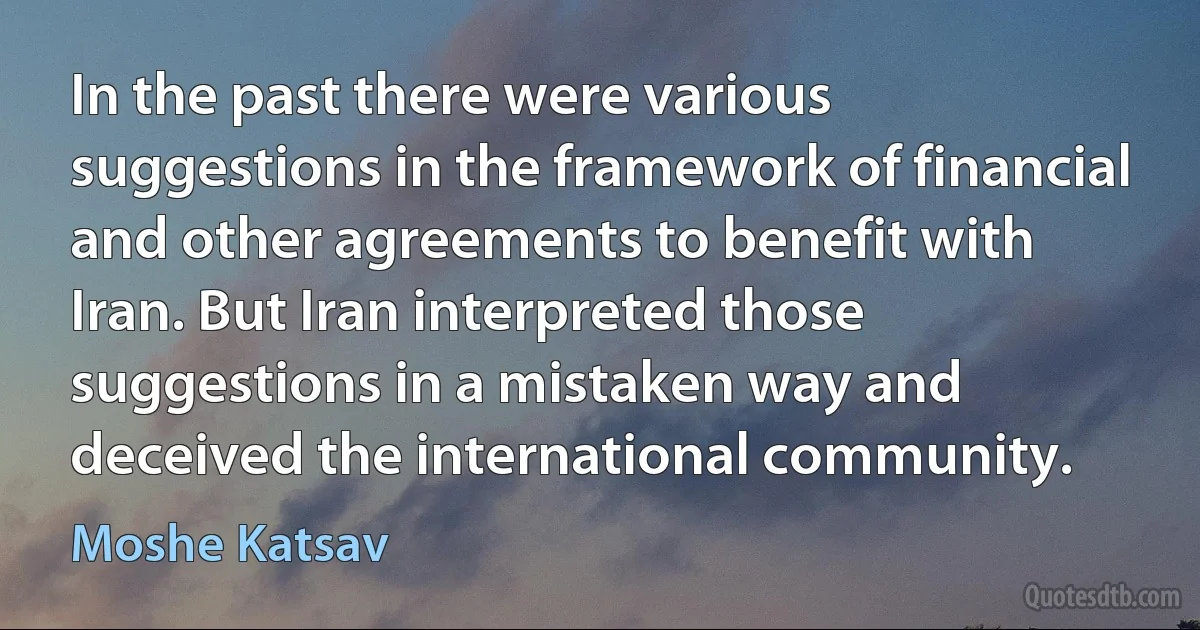 In the past there were various suggestions in the framework of financial and other agreements to benefit with Iran. But Iran interpreted those suggestions in a mistaken way and deceived the international community. (Moshe Katsav)