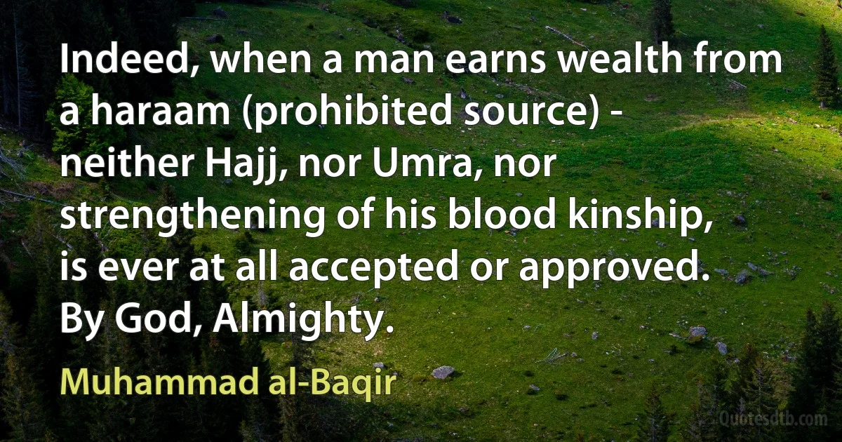 Indeed, when a man earns wealth from a haraam (prohibited source) - neither Hajj, nor Umra, nor strengthening of his blood kinship, is ever at all accepted or approved. By God, Almighty. (Muhammad al-Baqir)