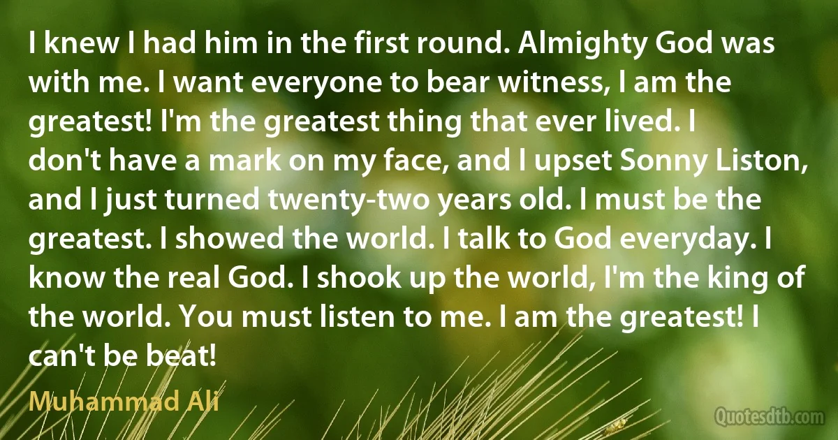 I knew I had him in the first round. Almighty God was with me. I want everyone to bear witness, I am the greatest! I'm the greatest thing that ever lived. I don't have a mark on my face, and I upset Sonny Liston, and I just turned twenty-two years old. I must be the greatest. I showed the world. I talk to God everyday. I know the real God. I shook up the world, I'm the king of the world. You must listen to me. I am the greatest! I can't be beat! (Muhammad Ali)