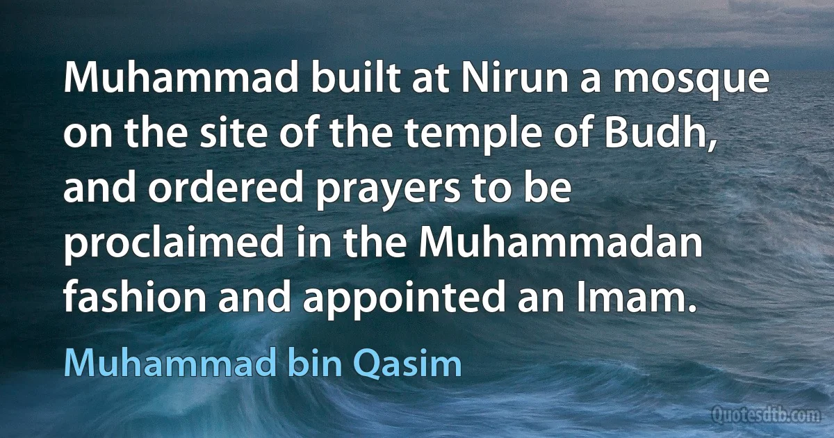 Muhammad built at Nirun a mosque on the site of the temple of Budh, and ordered prayers to be proclaimed in the Muhammadan fashion and appointed an Imam. (Muhammad bin Qasim)