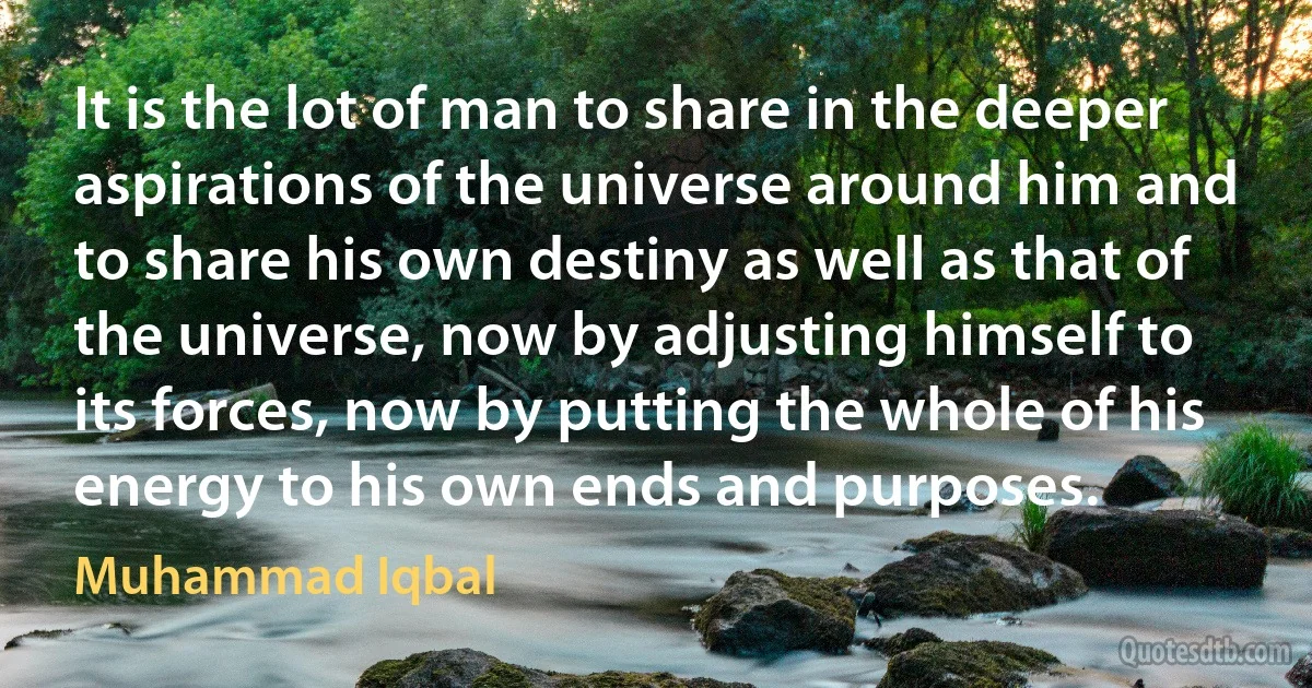 It is the lot of man to share in the deeper aspirations of the universe around him and to share his own destiny as well as that of the universe, now by adjusting himself to its forces, now by putting the whole of his energy to his own ends and purposes. (Muhammad Iqbal)