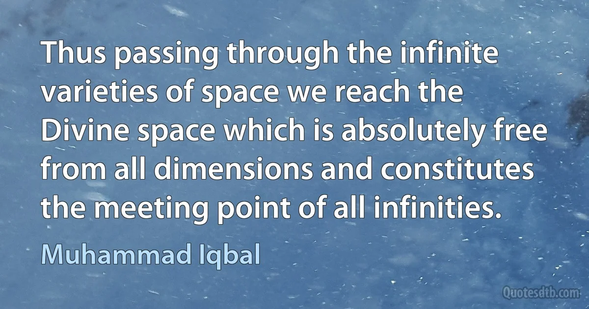 Thus passing through the infinite varieties of space we reach the Divine space which is absolutely free from all dimensions and constitutes the meeting point of all infinities. (Muhammad Iqbal)