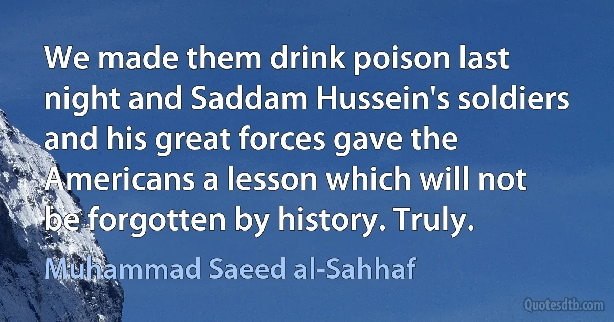 We made them drink poison last night and Saddam Hussein's soldiers and his great forces gave the Americans a lesson which will not be forgotten by history. Truly. (Muhammad Saeed al-Sahhaf)