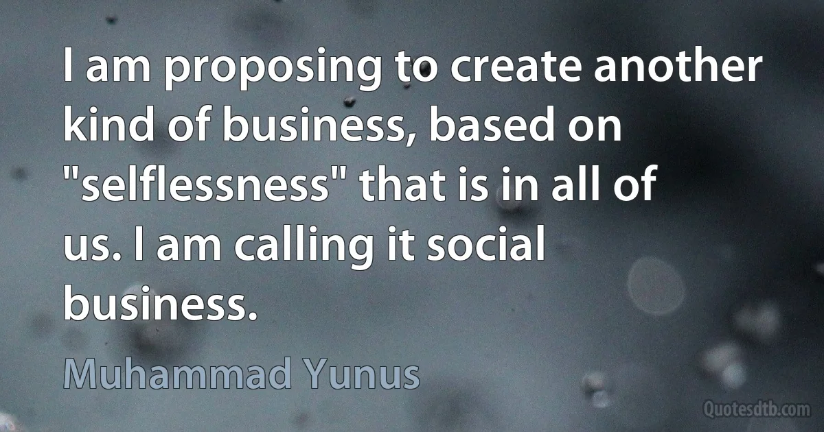 I am proposing to create another kind of business, based on "selflessness" that is in all of us. I am calling it social business. (Muhammad Yunus)