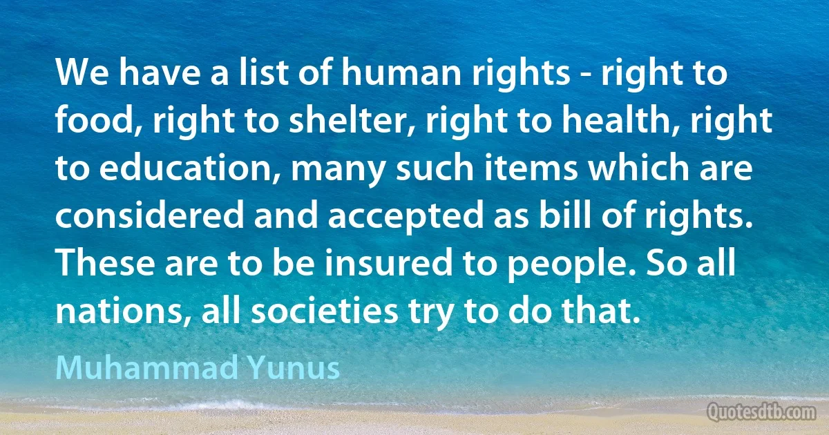 We have a list of human rights - right to food, right to shelter, right to health, right to education, many such items which are considered and accepted as bill of rights. These are to be insured to people. So all nations, all societies try to do that. (Muhammad Yunus)