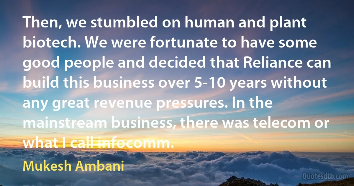 Then, we stumbled on human and plant biotech. We were fortunate to have some good people and decided that Reliance can build this business over 5-10 years without any great revenue pressures. In the mainstream business, there was telecom or what I call infocomm. (Mukesh Ambani)