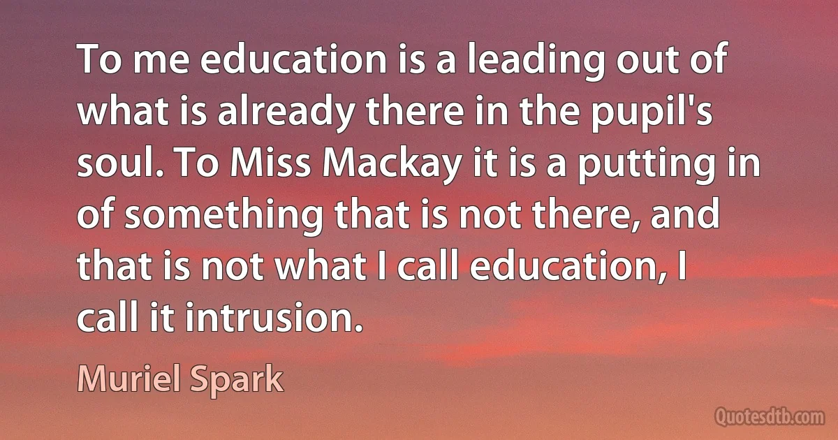 To me education is a leading out of what is already there in the pupil's soul. To Miss Mackay it is a putting in of something that is not there, and that is not what I call education, I call it intrusion. (Muriel Spark)