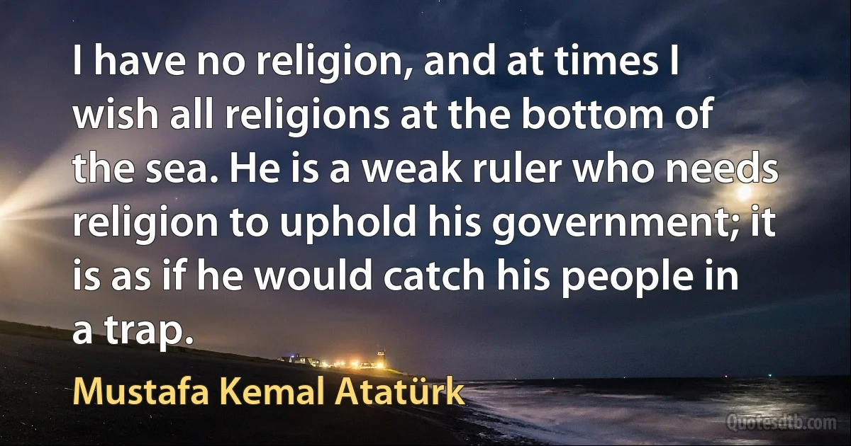 I have no religion, and at times I wish all religions at the bottom of the sea. He is a weak ruler who needs religion to uphold his government; it is as if he would catch his people in a trap. (Mustafa Kemal Atatürk)