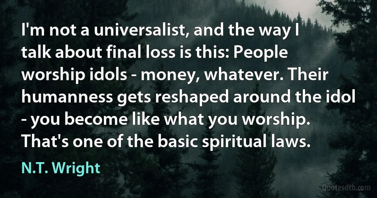 I'm not a universalist, and the way I talk about final loss is this: People worship idols - money, whatever. Their humanness gets reshaped around the idol - you become like what you worship. That's one of the basic spiritual laws. (N.T. Wright)