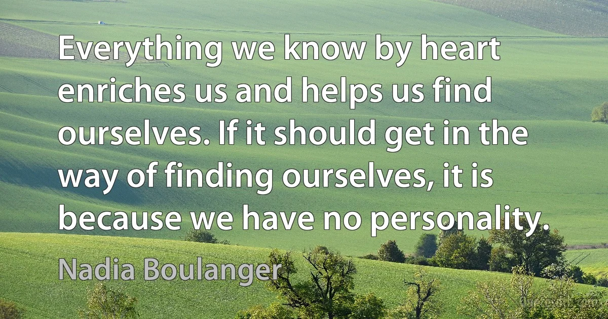 Everything we know by heart enriches us and helps us find ourselves. If it should get in the way of finding ourselves, it is because we have no personality. (Nadia Boulanger)