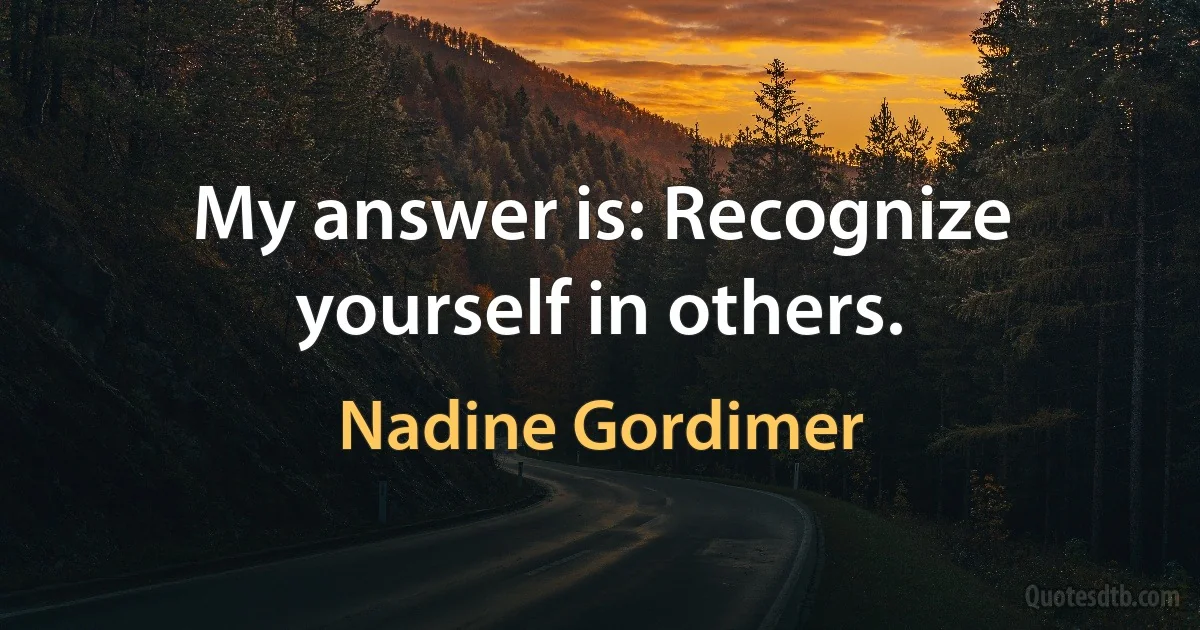 My answer is: Recognize yourself in others. (Nadine Gordimer)