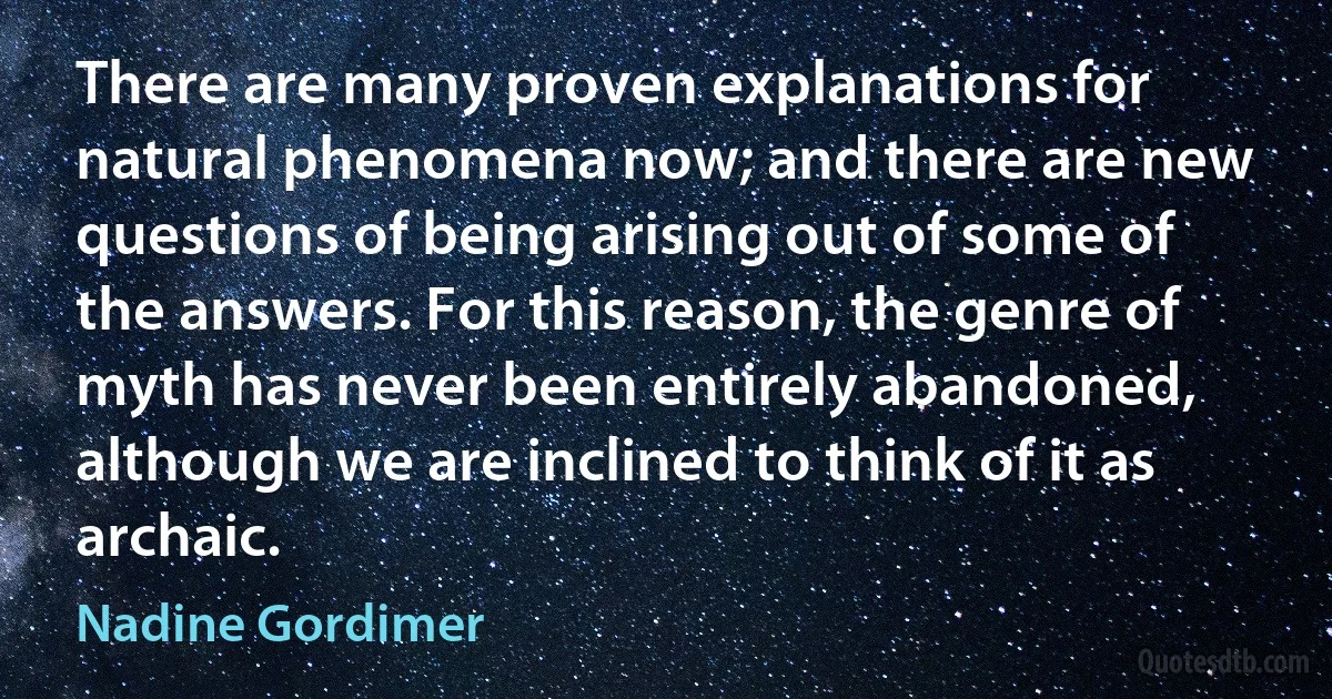 There are many proven explanations for natural phenomena now; and there are new questions of being arising out of some of the answers. For this reason, the genre of myth has never been entirely abandoned, although we are inclined to think of it as archaic. (Nadine Gordimer)