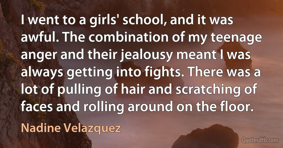 I went to a girls' school, and it was awful. The combination of my teenage anger and their jealousy meant I was always getting into fights. There was a lot of pulling of hair and scratching of faces and rolling around on the floor. (Nadine Velazquez)