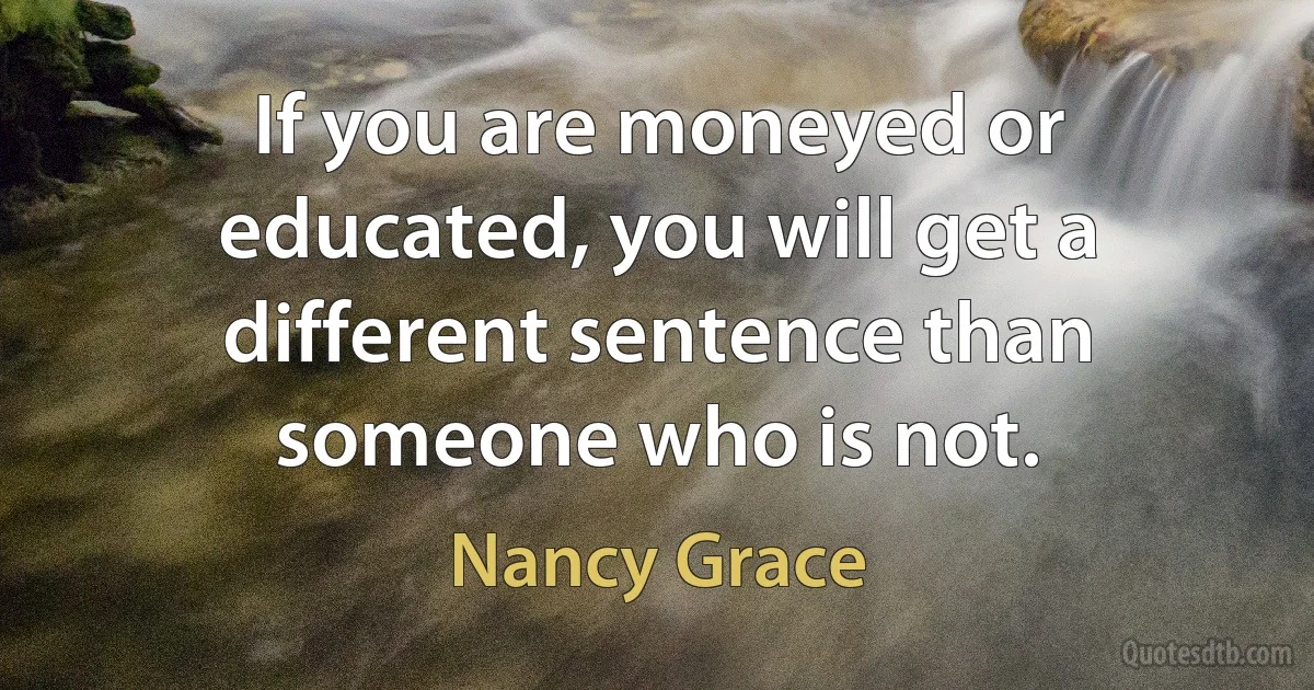 If you are moneyed or educated, you will get a different sentence than someone who is not. (Nancy Grace)