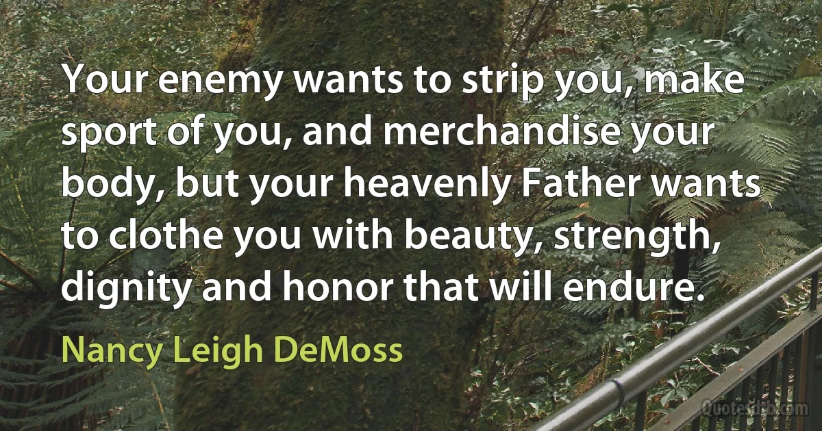 Your enemy wants to strip you, make sport of you, and merchandise your body, but your heavenly Father wants to clothe you with beauty, strength, dignity and honor that will endure. (Nancy Leigh DeMoss)