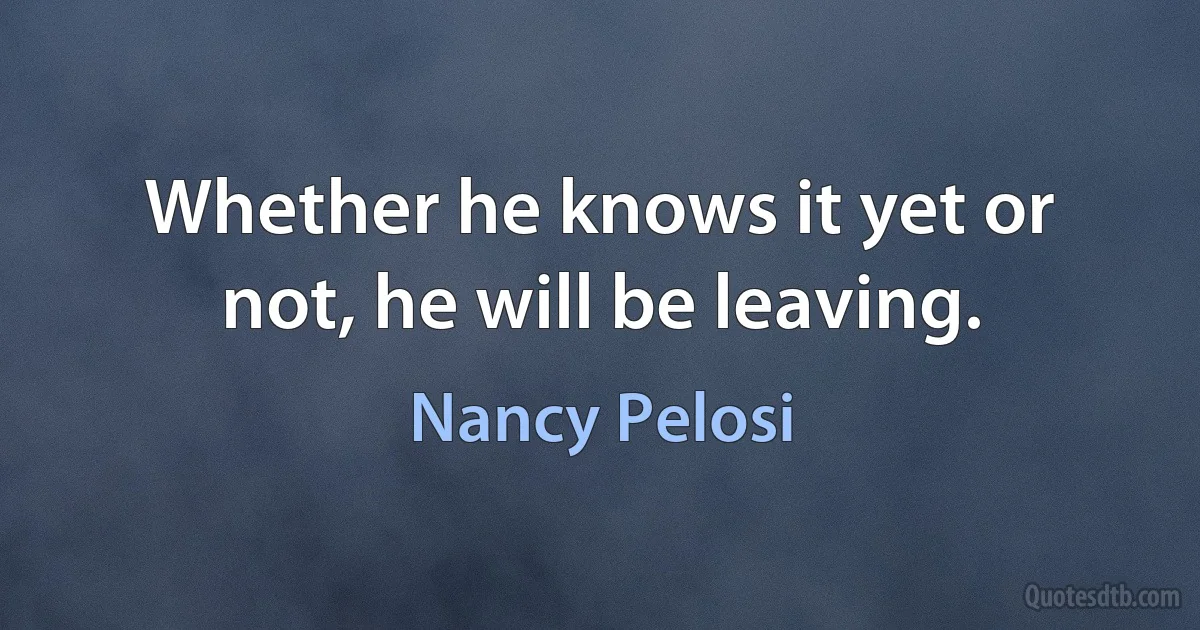 Whether he knows it yet or not, he will be leaving. (Nancy Pelosi)