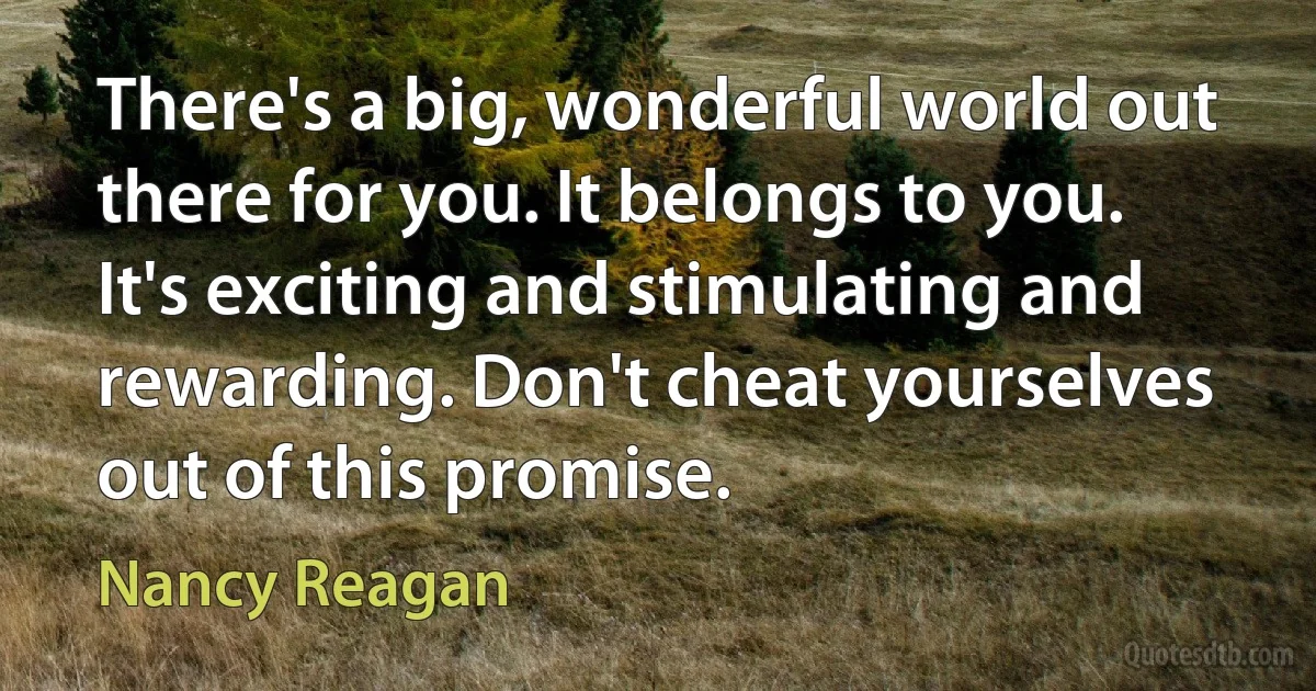 There's a big, wonderful world out there for you. It belongs to you. It's exciting and stimulating and rewarding. Don't cheat yourselves out of this promise. (Nancy Reagan)