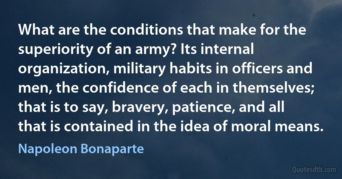 What are the conditions that make for the superiority of an army? Its internal organization, military habits in officers and men, the confidence of each in themselves; that is to say, bravery, patience, and all that is contained in the idea of moral means. (Napoleon Bonaparte)