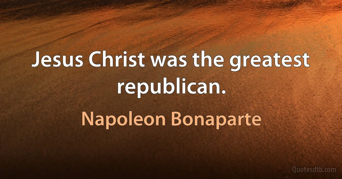 Jesus Christ was the greatest republican. (Napoleon Bonaparte)