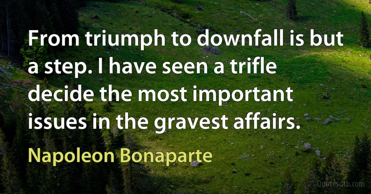 From triumph to downfall is but a step. I have seen a trifle decide the most important issues in the gravest affairs. (Napoleon Bonaparte)