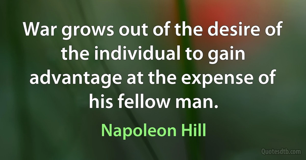 War grows out of the desire of the individual to gain advantage at the expense of his fellow man. (Napoleon Hill)