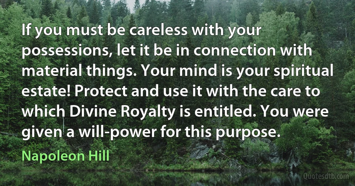 If you must be careless with your possessions, let it be in connection with material things. Your mind is your spiritual estate! Protect and use it with the care to which Divine Royalty is entitled. You were given a will-power for this purpose. (Napoleon Hill)