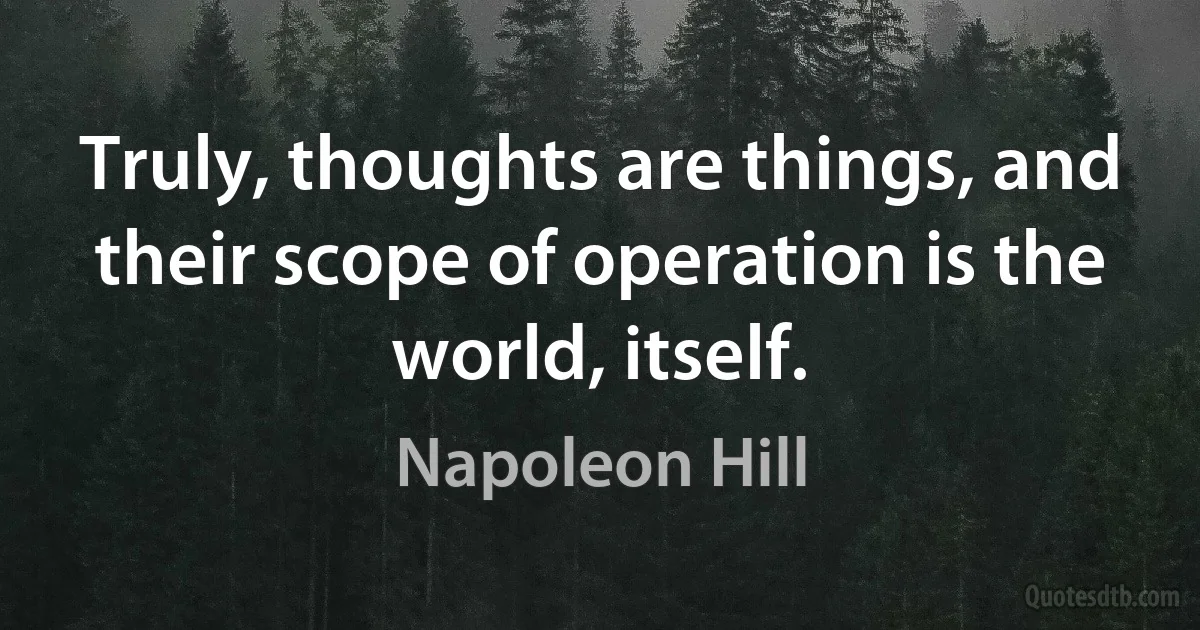 Truly, thoughts are things, and their scope of operation is the world, itself. (Napoleon Hill)