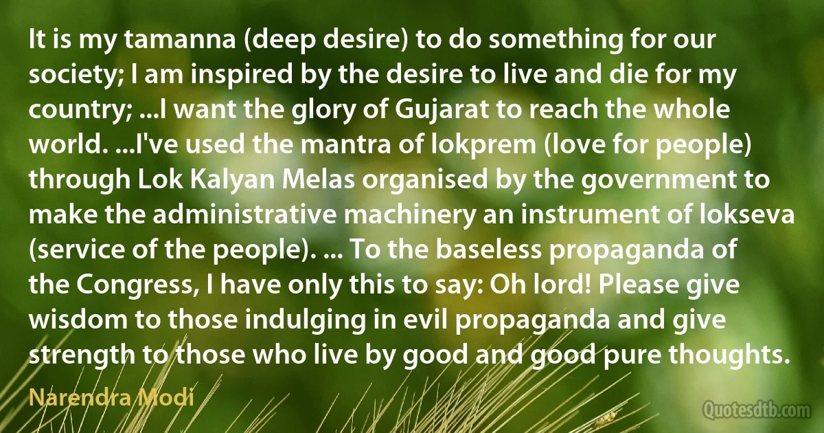 It is my tamanna (deep desire) to do something for our society; I am inspired by the desire to live and die for my country; ...I want the glory of Gujarat to reach the whole world. ...I've used the mantra of lokprem (love for people) through Lok Kalyan Melas organised by the government to make the administrative machinery an instrument of lokseva (service of the people). ... To the baseless propaganda of the Congress, I have only this to say: Oh lord! Please give wisdom to those indulging in evil propaganda and give strength to those who live by good and good pure thoughts. (Narendra Modi)