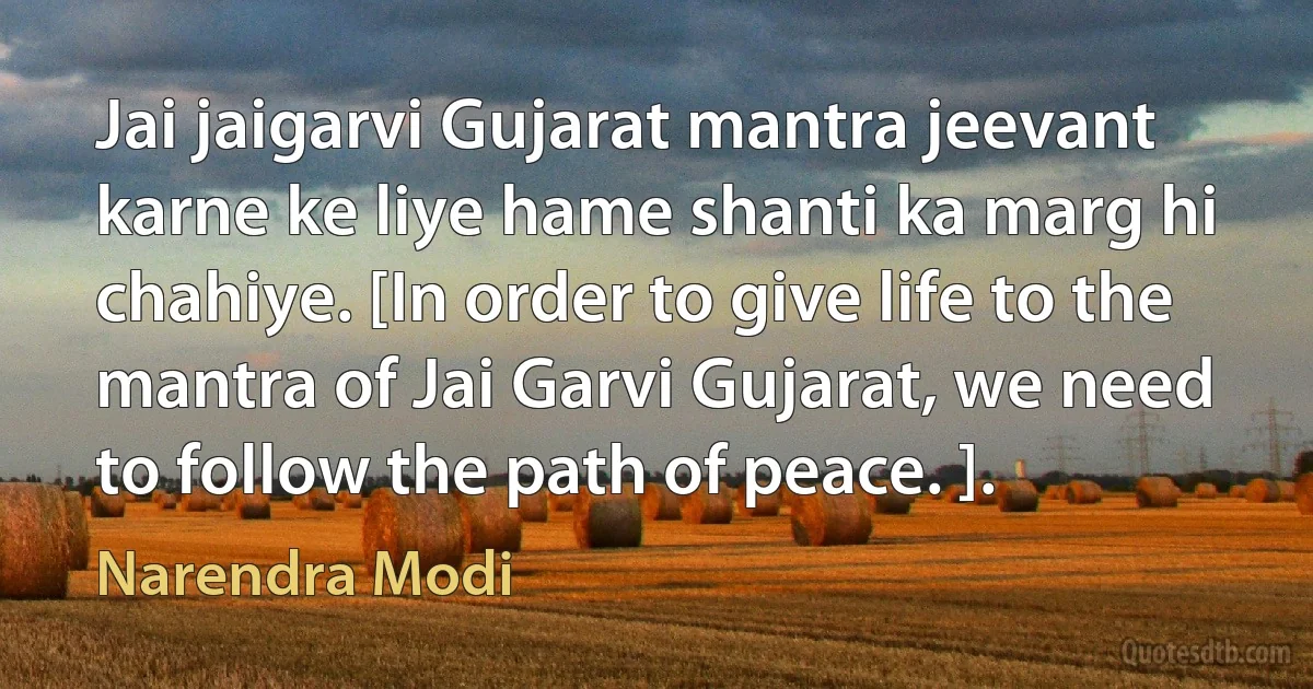 Jai jaigarvi Gujarat mantra jeevant karne ke liye hame shanti ka marg hi chahiye. [In order to give life to the mantra of Jai Garvi Gujarat, we need to follow the path of peace. ]. (Narendra Modi)