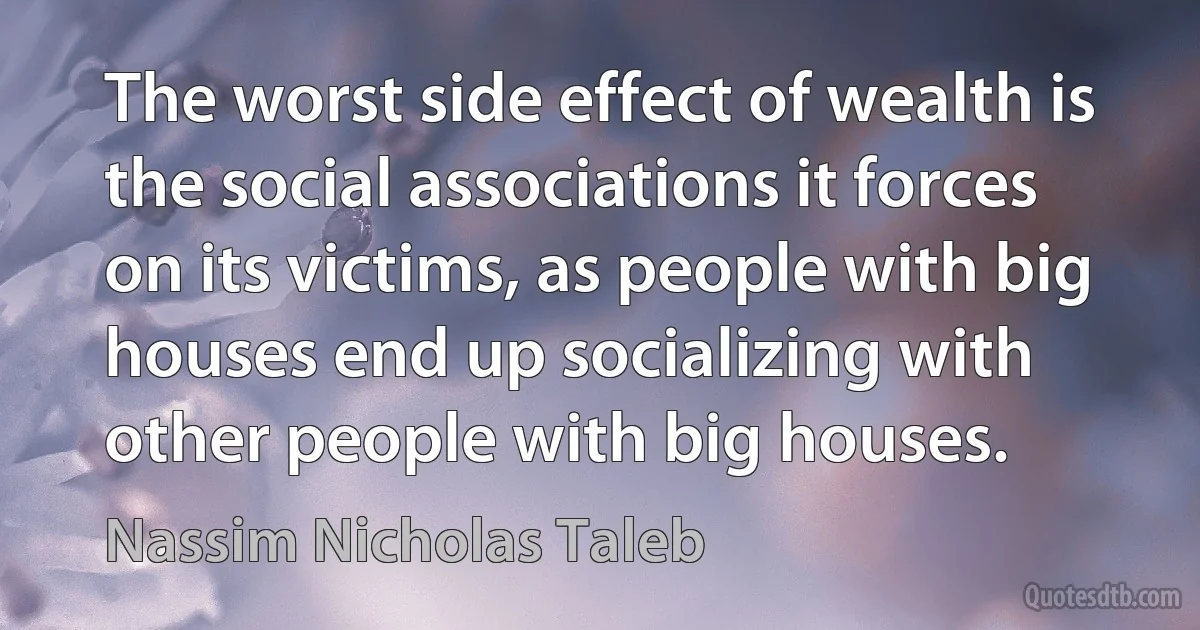 The worst side effect of wealth is the social associations it forces on its victims, as people with big houses end up socializing with other people with big houses. (Nassim Nicholas Taleb)