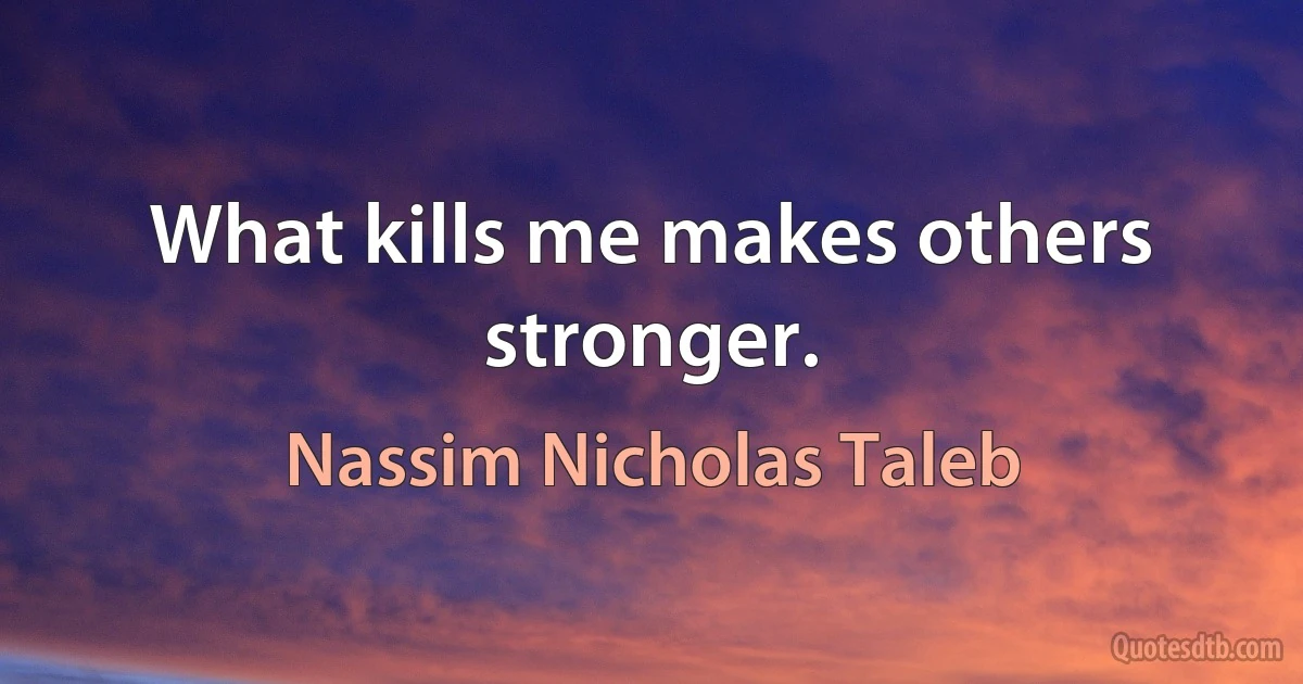 What kills me makes others stronger. (Nassim Nicholas Taleb)