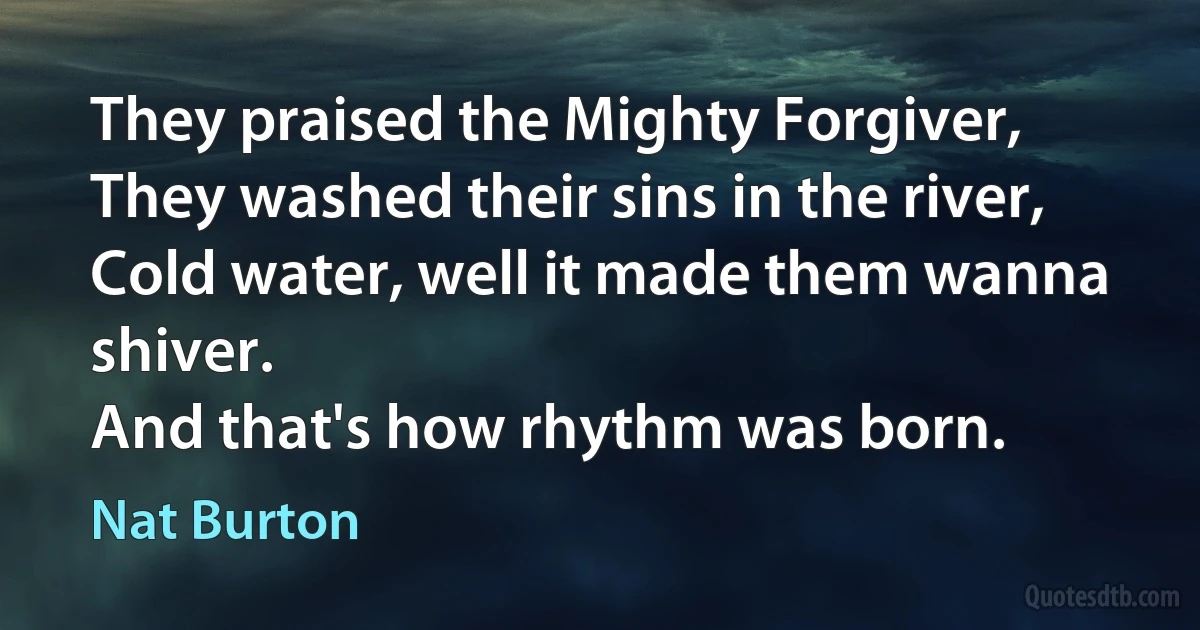 They praised the Mighty Forgiver,
They washed their sins in the river,
Cold water, well it made them wanna shiver.
And that's how rhythm was born. (Nat Burton)