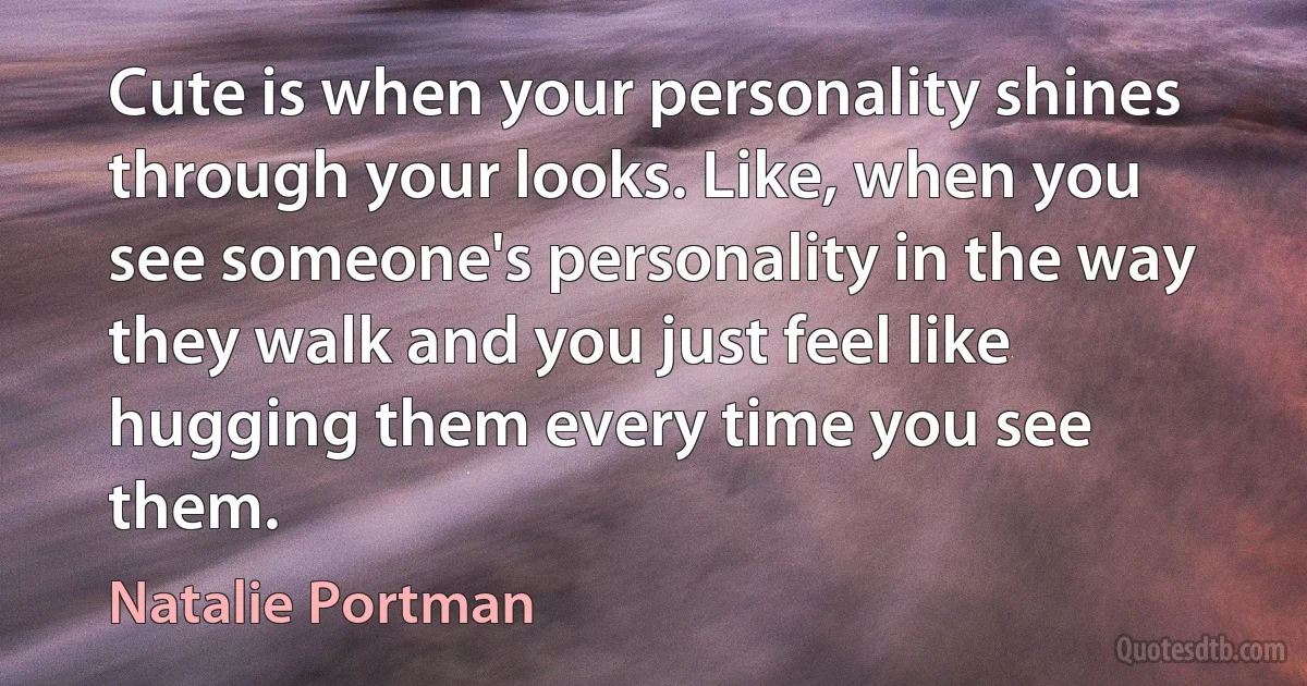 Cute is when your personality shines through your looks. Like, when you see someone's personality in the way they walk and you just feel like hugging them every time you see them. (Natalie Portman)