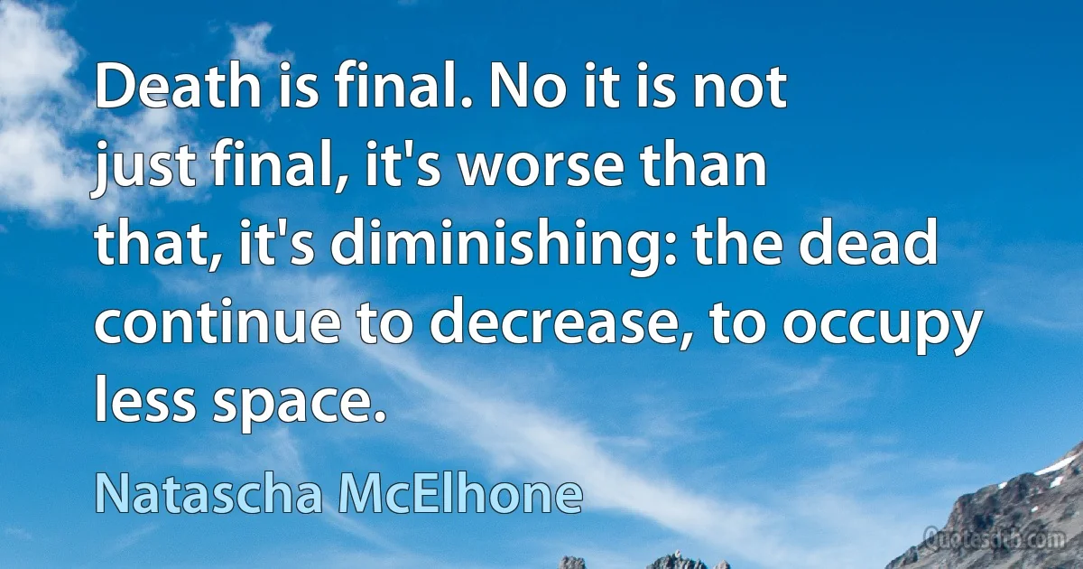 Death is final. No it is not just final, it's worse than that, it's diminishing: the dead continue to decrease, to occupy less space. (Natascha McElhone)