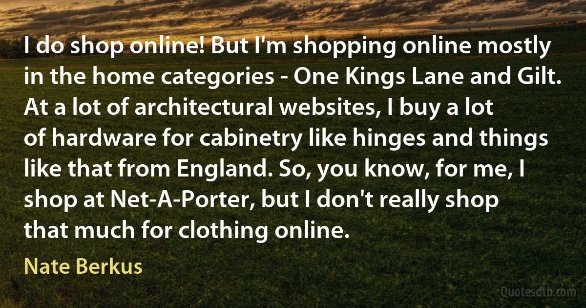 I do shop online! But I'm shopping online mostly in the home categories - One Kings Lane and Gilt. At a lot of architectural websites, I buy a lot of hardware for cabinetry like hinges and things like that from England. So, you know, for me, I shop at Net-A-Porter, but I don't really shop that much for clothing online. (Nate Berkus)