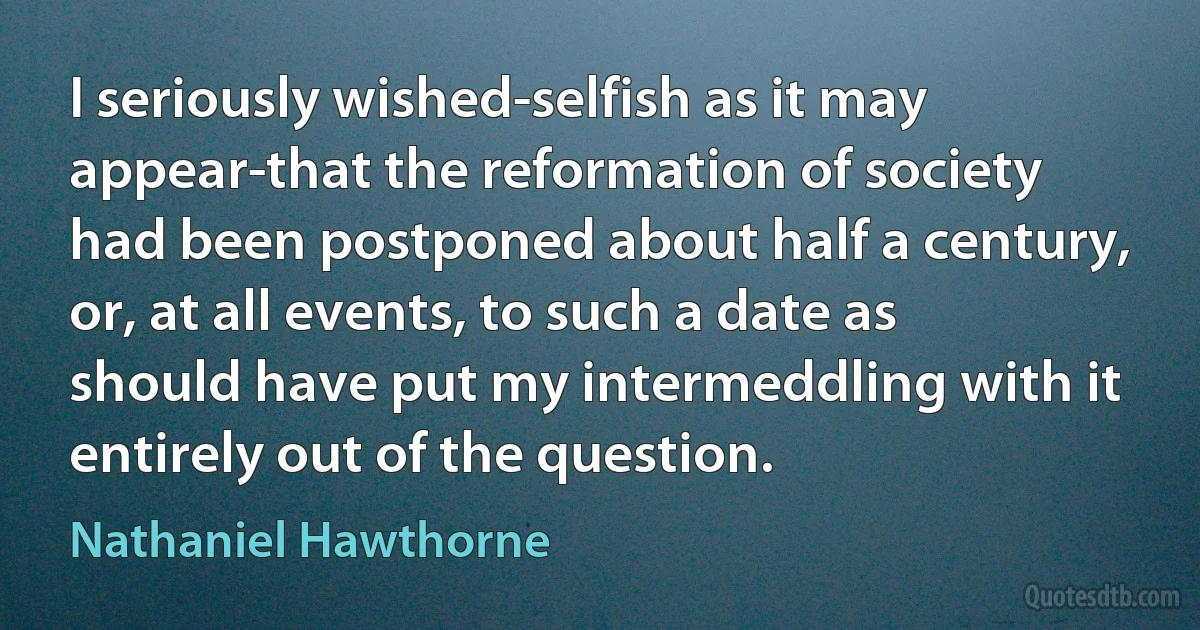 I seriously wished-selfish as it may appear-that the reformation of society had been postponed about half a century, or, at all events, to such a date as should have put my intermeddling with it entirely out of the question. (Nathaniel Hawthorne)