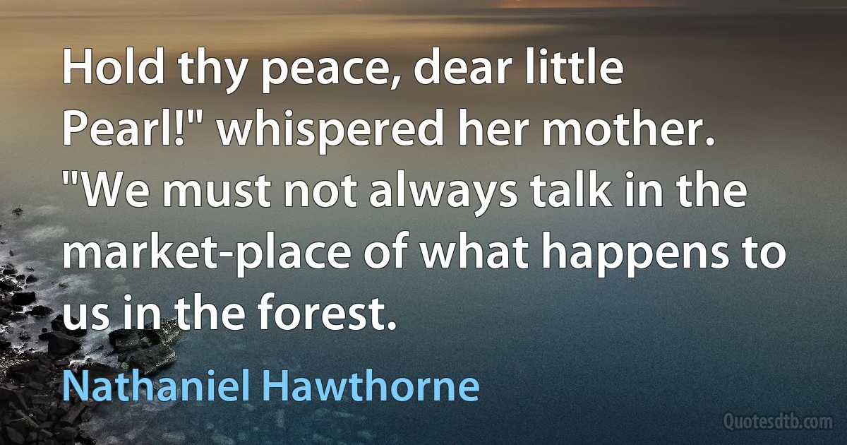 Hold thy peace, dear little Pearl!" whispered her mother. "We must not always talk in the market-place of what happens to us in the forest. (Nathaniel Hawthorne)